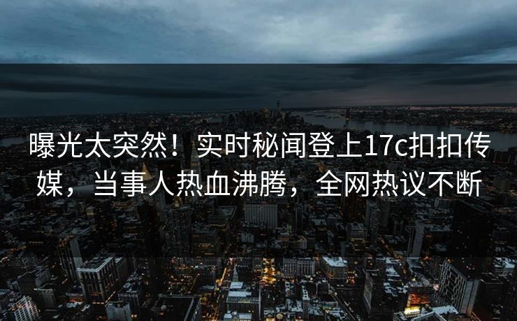 曝光太突然！实时秘闻登上17c扣扣传媒，当事人热血沸腾，全网热议不断