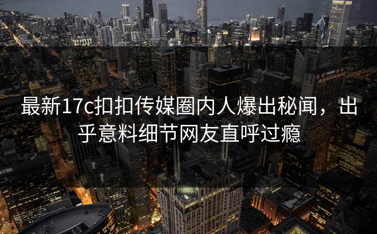 最新17c扣扣传媒圈内人爆出秘闻，出乎意料细节网友直呼过瘾
