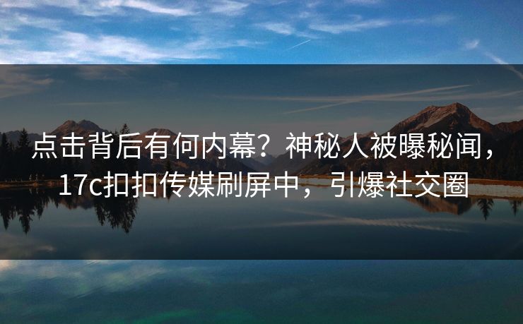 点击背后有何内幕？神秘人被曝秘闻，17c扣扣传媒刷屏中，引爆社交圈