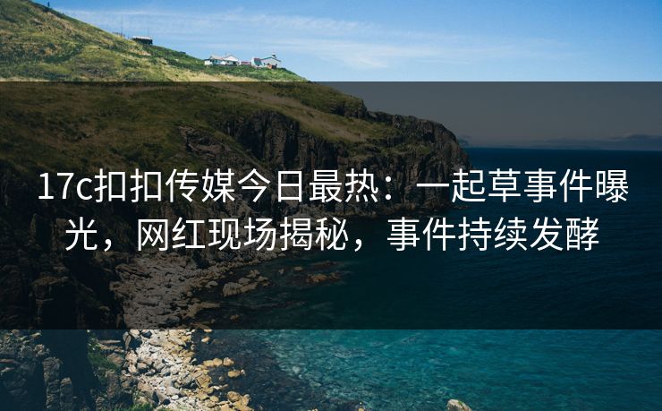 17c扣扣传媒今日最热：一起草事件曝光，网红现场揭秘，事件持续发酵
