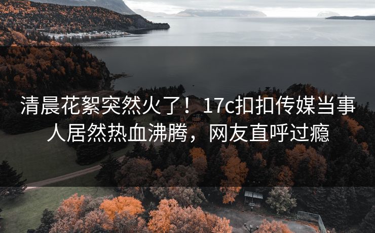 清晨花絮突然火了！17c扣扣传媒当事人居然热血沸腾，网友直呼过瘾