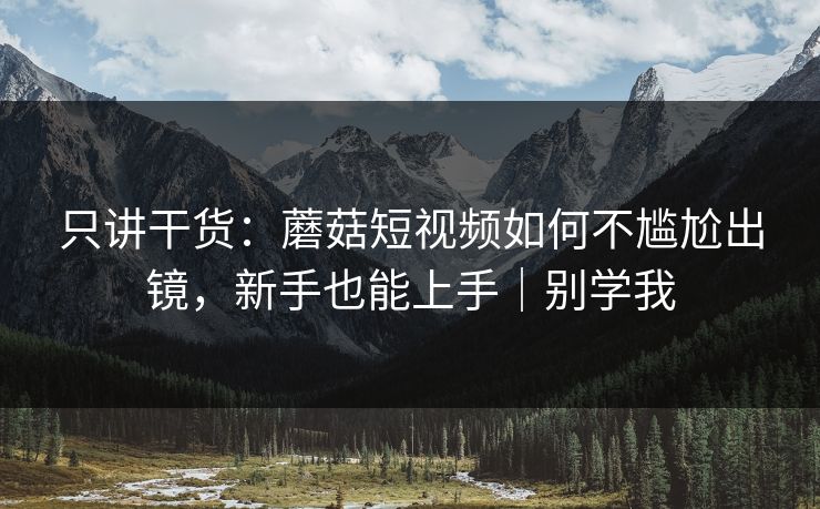 只讲干货：蘑菇短视频如何不尴尬出镜，新手也能上手｜别学我
