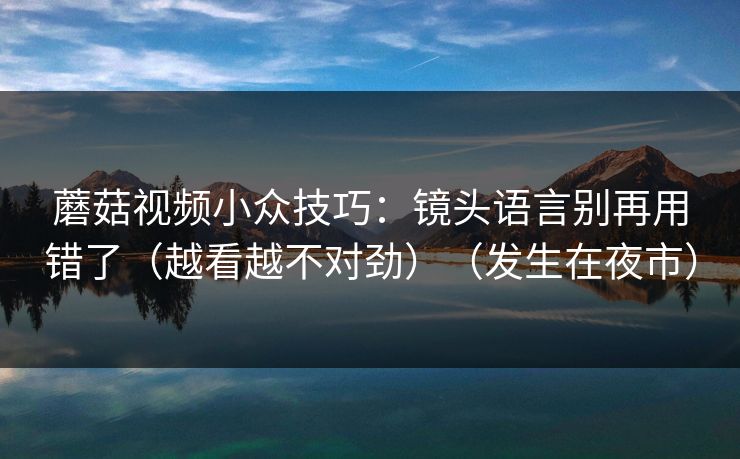 蘑菇视频小众技巧：镜头语言别再用错了（越看越不对劲）（发生在夜市）